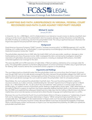 The Insurance Coverage Law Information Center
The following article is from National Underwriter’s latest online resource,
FC&S Legal: The Insurance Coverage Law Information Center.
CLARIFYING BAD FAITH JURISPRUDENCE IN VIRGINIA, FEDERAL COURT
RECOGNIZES BAD-FAITH CLAIM AGAINST FIRST-PARTY INSURER
Michael S. Levine
January 29, 2015
In Great Am. Ins. Co. v. GRM Mgmt., LLC,[1] a federal district court denied an insurer’s motion to dismiss a bad-faith claim
arising out of the insurer’s denial of its policyholder’s claim for property damage and loss of business income following
the theft of rooftop air conditioning units from the policyholder’s hotel. The ruling is significant because it illustrates that
Virginia law supports first-party bad-faith claims against insurers.
Background
Great American Insurance Company (“GAIC”) issued a “business insurance policy” to GRM Management, LLC, and SN
Holdings, LLC, (collectively, the “policyholders”), covering property at and belonging to the Richmond Magnuson Grand
Hotel and Convention Center (the “hotel”).
The policyholders reported a loss to GAIC after the hotel’s HVAC roof units were stolen, resulting in damage to other
hotel property and a loss of business income. GAIC investigated the claim, and during the investigation issued five
reservation-of-rights letters discussing various policy exclusions, including an employee theft exclusion, that GAIC
contended applied to bar coverage for the claim.
The same day GAIC sent its fifth reservation-of-rights letter, it filed suit seeking a declaration of no coverage under the
policy. The policyholders asserted counterclaims alleging breach of contract and breach of GAIC’s duty of good faith and
fair dealing. GAIC moved to dismiss the counterclaims and for judgment on the pleadings.
Arguments and Holdings
The court determined as a threshold matter that the policyholders made out a prima facie claim for breach of contract,
even though GAIC had not formally denied coverage for the claim, because the policyholders alleged that GAIC had not
paid the claims for property damage, missing property and loss of business income. By the same token, however, because
GAIC had not yet denied coverage, the court could not sustain the policyholders’ claim for anticipatory breach.
Nevertheless, the court sustained the policyholders’ bad-faith claim. The court found that good faith is implied in
insurance contracts, as in other contracts, notwithstanding the “oft-cited” Supreme Court of Virginia opinion in Ward’s
Equip., Inc. v. New Holland N. Am., Inc.,[2] in which the court held that “when parties to a contract create valid and
binding rights, an implied covenant of good faith and fair dealing is inapplicable to those rights.” GAIC relied heavily on
this aspect of Ward’s to support its argument that Virginia expressly disallows bad-faith claims in the first-party context.
But, the GRM court explained that subsequent federal opinions make clear that the holding in Ward’s means only that an
implied duty cannot override express contractual terms where the plain language and implied duty seem to conflict.
Moreover, the court found that the Fourth Circuit and the Eastern District of Virginia recognize an “implied duty of good
faith and fair dealing governing first party relationships in Virginia.” While noting that Virginia bad-faith law is “not
exceptionally clear,” the GRM court also explained that no Virginia state court has expressly rejected the implied
good-faith duty in the first-party insurance context. Because federal courts have recognized the possibility of bad-faith
claims in the first-party context, and because no Virginia court has repudiated that possibility, the GRM court upheld the
policyholder’s bad-faith claim.
Call 1-800-543-0874 | Email customerservice@SummitProNets.com | www.fcandslegal.com
 