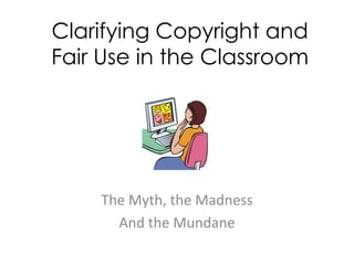 Clarifying Copyright and
Fair Use in the Classroom




    The Myth, the Madness
      And the Mundane
 