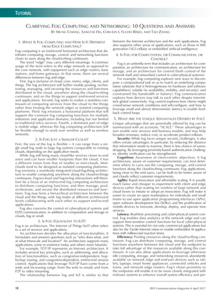 IEEE Communications Magazine • April 201718
Tutorial
1. What Is Fog Computing and How Is It Different
from Edge Computing?
Fog computing is an end-to-end horizontal architecture that dis-
tributes computing, storage, control, and networking functions
closer to users along the cloud-to-thing continuum.
The word “edge” may carry different meanings. A common
usage of the term refers to the edge network as opposed to
the core network, with equipment such as edge routers, base
stations, and home gateways. In that sense, there are several
differences between fog and edge.
First, fog is inclusive of cloud, core, metro, edge, clients, and
things. The fog architecture will further enable pooling, orches-
trating, managing, and securing the resources and functions
distributed in the cloud, anywhere along the cloud-to-thing
continuum, and on the things to support end-to-end services
and applications. Second, fog seeks to realize a seamless con-
tinuum of computing services from the cloud to the things
rather than treating the network edges as isolated computing
platforms. Third, fog envisions a horizontal platform that will
support the common fog computing functions for multiple
industries and application domains, including but not limited
to traditional telco services. Fourth, a dominant part of edge
is mobile edge, whereas the fog computing architecture will
be flexible enough to work over wireline as well as wireless
networks.
2. Is Fog Just a Smaller Cloud?
First, the size of the fog is flexible — it can range from a sin-
gle small fog node to large fog systems comparable to existing
clouds, depending on the application needs.
While fog will bring many cloud-like services closer to end
users and can have smaller footprints than the cloud, it has
a different vision from that of smaller or mini-clouds. Mini-
clouds tend to be designed as isolated computing platforms.
Fog envisions a seamlessly integrated cloud-fog-thing architec-
ture to enable computing anywhere along the cloud-to-things
continuum. Fog-to-cloud and fog-to-fog interactions will there-
fore be a focus of an end-to-end fog computing architecture
to distribute computing functions, and then manage, pool,
orchestrate, and secure the distributed resources and func-
tions. Fog may form a hierarchical architecture between the
cloud and the things, with fog nodes at different architectural
levels collaborating with each other to support end-to-end
applications.
Fog also concerns the control of cyber-physical systems and
D2D communication, in addition to computation and storage in
clouds, big or small.
3. Is Fog Equivalent to IoT?
Fog is an architecture. The Internet of Things (IoT) often refers
to a set of services and applications.
An architecture decides the allocation of functionalities. It
formulates and answers questions such as “who does what, and
at what timescale and location?” An architecture supports many
applications, some in existence today and others more futuristic.
For example, TCP/IP represents an Internet architecture. It
includes several key principles, such as addressing, and alloca-
tion of functionalities, such as congestion-independent, hop-
by-hop routing, and congestion-dependent, end-to-end session
control. Applications that leverage TCP/IP have come from a
wide and increasing range: from the web to emails and from
P2P to video streaming.
The relationship between fog and IoT is similar to that
between the Internet architecture and the web applications. Fog
also supports other areas of applications, such as those in fifth
generation (5G) cellular or embedded artificial intelligence.
4. Is Fog for Computation, or Communication, or
Control?
Fog is an umbrella term that includes an architecture for com-
putation, an architecture for communication, an architecture for
storage, and an architecture for control (both control of the
network itself and networked control in cyber-physical systems).
For example, fog computing explores new ways to decom-
pose a computational task so as to match an underlying compu-
tation substrate that is heterogeneous (in hardware and software
capabilities), volatile (in availability, mobility, and security), and
constrained (by bandwidth or battery). Fog communication
explores how devices may talk to each other despite intermit-
tent global connectivity. Fog control explores how clients might
crowd-sense network conditions and self-configure, and how to
leverage small and almost deterministic latency to enable feed-
back control loops.
5. What Are the Unique Advantages Offered by Fog?
Unique advantages that are potentially offered by fog can be
summarized with an acronym: “SCALE.” These advantages in
turn enable new services and business models, and may help
broaden revenues, reduce cost, or accelerate product rollouts.
Security: While fog faces unique security challenges, it also
offers certain advantages. In particular, by reducing the distance
that information needs to traverse, there is less chance of eaves-
dropping. By leveraging proximity-based authentication challeng-
es, identity verification can be strengthened.
Cognition: Awareness of client-centric objectives. A fog
architecture, aware of customer requirements, can best deter-
mine where to carry out the computing, storage, and control
functions along the cloud-to-thing continuum. Fog applications,
being close to the end users, can be built to be better aware of
and closely reflect customer requirements.
Agility: Rapid innovation and affordable scaling. It is usually
much faster and cheaper to experiment with client and edge
devices rather than waiting for vendors of large network and
cloud boxes to initiate or adopt an innovation. Fog will make it
easier to create an open marketplace for individuals and small
teams to use open application programming interfaces (APIs),
open software development kits (SDKs), and the proliferation of
mobile devices to innovate, develop, deploy, and operate new
services.
Latency: Real-time processing and cyber-physical system con-
trol. Fog enables data analytics at the network edge and can
support time-sensitive control functions for local cyber-physical
systems. This is essential for not only commercial applications but
also for the Tactile Internet vision to enable embedded AI applica-
tions with millisecond reaction times.
Efficiency: Pooling resources along the cloud-to-thing con-
tinuum. Fog can distribute computing, storage, and control
functions anywhere between the cloud and the endpoint to
take full advantage of the resources available along this con-
tinuum. It can also allow applications to leverage otherwise
idle computing, storage, and networking resources abundantly
available on network edge and end-user devices such as tab-
lets, laptops, smart home appliances, connected vehicles and
trains, and network edge routers. Fog’s closer proximity to
the endpoints will enable it to be more closely integrated with
end-user systems to enhance overall system efficiency and per-
Clarifying Fog Computing and Networking: 10 Questions and Answers
By Mung Chiang, Sangtae Ha, Chih-Lin I, Fulvio Risso, and Tao Zhang
 