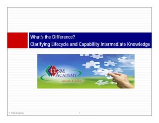 What s
                 What’s the Difference?
                 Clarifying Lifecycle and Capability Intermediate Knowledge




© ITSM Academy                          1
 