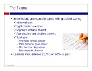 The Exams

             Intermediate are scenario based with gradient scoring
                 Ninety i t
                 Ni t minutes
                 Eight complex questions
                 Separate scenario booklet
                    p
                 Four possible and detailed answers
                 Scoring is
                 −   Five marks for best answer
                 −   Three marks for good answer
                 −   One mark for okay answer
                 −   Zero marks for distracter
             Learners must achieve 28/40 or 70% to pass


© ITSM Academy                                8
 