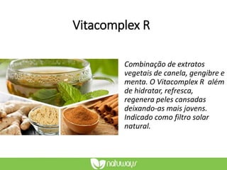 Vitacomplex R
Combinação de extratos
vegetais de canela, gengibre e
menta. O Vitacomplex R além
de hidratar, refresca,
regenera peles cansadas
deixando-as mais jovens.
Indicado como filtro solar
natural.
 