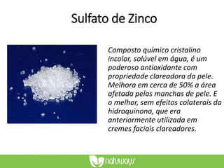 Sulfato de Zinco
Composto químico cristalino
incolor, solúvel em água, é um
poderoso antioxidante com
propriedade clareadora da pele.
Melhora em cerca de 50% a área
afetada pelas manchas de pele. E
o melhor, sem efeitos colaterais da
hidroquinona, que era
anteriormente utilizada em
cremes faciais clareadores.
 