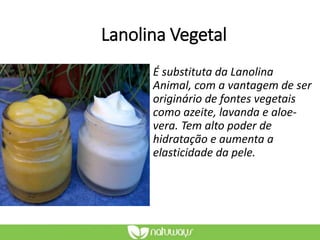 Lanolina Vegetal
É substituta da Lanolina
Animal, com a vantagem de ser
originário de fontes vegetais
como azeite, lavanda e aloe-
vera. Tem alto poder de
hidratação e aumenta a
elasticidade da pele.
 