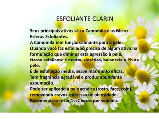 ESFOLIANTE CLARIN
Seus principais ativos são a Camomila e as Micro
Esferas Esfoliantes.
A Camomila tem função calmante para a pele.
Quando você faz esfoliação precisa de algum ativo na
formulação que diminua esta agressão à pele.
Nosso esfoliante é neutro, sintético, balanceia o Ph da
pele.
É de esfoliação média, suave mas muito eficaz.
Tem fragrância agradável e produz abundante
espumação.
Pode ser aplicado à pele acneica (rosto, face, colo),
removendo cravos e excesso de oleosidade.
Recomenda-se usar 1 a 2 vezes por semana.
 