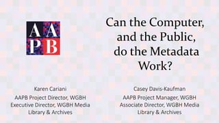 Karen Cariani
AAPB Project Director, WGBH
Executive Director, WGBH Media
Library & Archives
Can the Computer,
and the Public,
do the Metadata
Work?
Casey Davis-Kaufman
AAPB Project Manager, WGBH
Associate Director, WGBH Media
Library & Archives
 