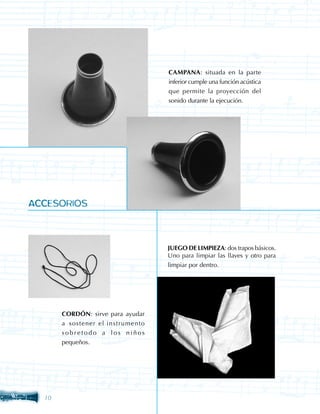 CAMPANA: situada en la parte
                                   inferior cumple una función acústica
                                   que permite la proyección del
                                   sonido durante la ejecución.




ACCESORIOS



                                   JUEGO DE LIMPIEZA: dos trapos básicos.
                                   Uno para limpiar las llaves y otro para
                                   limpiar por dentro.




       CORDÓN: sirve para ayudar
       a sostener el instrumento
       sobretodo a los niños
       pequeños.




  10
 
