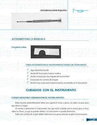 DESTORNILLADOR PEQUEÑO




ACCESORIO PARA LA BOQUILLA


Un porta cañas




                OTROS ACCESORIOS PARA EL MANTENIMIENTO GENERAL DEL INSTRUMENTO


                  ·	 Agua desmineralizada
                  ·	 Aceite de linaza para limpiar madera
                  ·	 Aceite mineral para los empates de los tornillos
                  ·	 Grasa para los corchos de empate
                  ·	 Brocha muy suave para limpiar el polvo acumulado en el mecanismo



                CUIDADOS CON EL INSTRUMENTO

COMO MONTAR Y DESMONTAR EL INSTRUMENTO

    Debe hacerse preferiblemente sobre una superficie firme y plana, no sobre un piso duro
que ofrezca riesgos.
    Al montar o desmontar el instrumento, hay que tener cuidado con la fuerza que se hace
sobre las llaves, ya que se pueden doblar y el mecanismo se puede desnivelar.
    Todos los corchos de acople deben lubricarse con grasa antes de acoplar el instrumento.


                                                                                  11
 