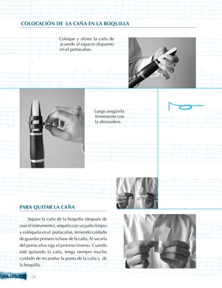 COLOCACIÓN DE LA CAÑA EN LA BOQUILLA

                  	   Coloque y alinee la caña de
                      acuerdo al espacio dispuesto
                      en el portacañas.




                                      	   Luego asegúrela
                                          firmemente con
                                          la abrazadera.




PARA QUITAR LA CAÑA

     Separe la caña de la boquilla (después de
usar el instrumento), séquela con un paño limpio
y colóquela en el portacañas, teniendo cuidado
de guardar primero la base de la caña. Al sacarla
del portacañas siga el proceso inverso. Cuando
esté quitando la caña, tenga siempre mucho
cuidado de no arañar la punta de la caña y de
la boquilla.

      14
 