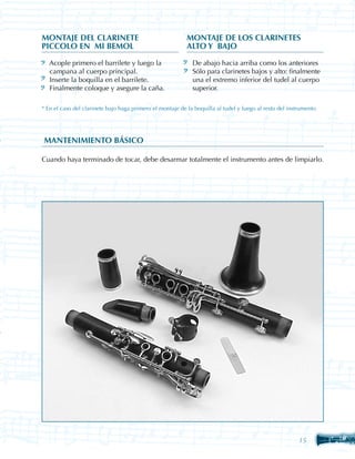 MONTAJE DEL CLARINETE 	                                    MONTAJE DE LOS CLARINETES 	
PICCOLO EN MI BEMOL                                        ALTO Y BAJO

   Acople primero el barrilete y luego la                    De abajo hacia arriba como los anteriores
   campana al cuerpo principal.                              Sólo para clarinetes bajos y alto: finalmente
   Inserte la boquilla en el barrilete.                      una el extremo inferior del tudel al cuerpo
   Finalmente coloque y asegure la caña.                     superior.

* En el caso del clarinete bajo haga primero el montaje de la boquilla al tudel y luego al resto del instrumento




MANTENIMIENTO BÁSICO

Cuando haya terminado de tocar, debe desarmar totalmente el instrumento antes de limpiarlo.




                                                                                                         15
 