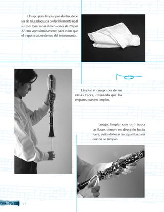 El trapo para limpiar por dentro, debe
ser de tela adecuada preferiblemente opal
suizo y tener unas dimensiones de 29 por
27 cms aproximadamente para evitar que
el trapo se atore dentro del instrumento.




                                            Limpiar el cuerpo por dentro
                                        varias veces, revisando que los
                                        empates queden limpios.




                                                        Luego, limpiar con otro trapo
                                                   las llaves siempre en dirección hacia
                                                   fuera, evitando tocar las zapatillas para
                                                   que no se rompan.




 16
 