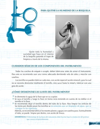 PARA QUITAR LA HUMEDAD DE LA BOQUILLA




                	      Quite toda la humedad y
                suciedad que haya en el interior
                de la boquilla pasando el trapo de
                limpieza a través de la misma.


CUIDADOS BÁSICOS DE LOS COMPONENTES DEL INSTRUMENTO

    Todos los corchos de empate o acople, deben lubricarse antes de armar el instrumento.
Para esto se recomienda usar una crema adecuada derritiendo vela de cebo y mezclar con
vaselina.
    Los tornillos se pueden lubricar cada mes, con aceite especial (aceite mineral), para lo cual
no se necesita desmontar totalmente el tornillo, sino sacar hasta la mitad y lubricar con una
gota de aceite.


¿CÓMO DESMONTAR LAS LLAVES DEL INSTRUMENTO?

	   Se desmonta la aguja de la llave que se va a quitar.
	   Se saca el tornillo y luego la llave en forma recta teniendo en cuenta de no doblar ni el
    tornillo ni la llave.
	   Se recomienda dejar el tornillo dentro del tubo de la llave. Para limpiar los orificios de
    las torres por donde pasan los tornillos se recomienda usar un limpiador de pipas, que se
    consigue en las cigarrerías.
	   Además, se recomienda lubricar los resortes planos y agujas con vaselina pura. Eventualmente
    el tubo, se puede limpiar por dentro, con aceite de linaza.
	   ADVERTENCIA: El desmontaje de las llaves del instrumento debe hacerse bajo la orientación del profesor 	
       	         que conozca el procedimiento.

                                                                                                    17
 