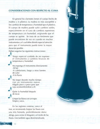 CONSIDERACIONES CON RESPECTO AL CLIMA


     En general los clarinetes tienen el cuerpo hecho de
madera y /o plástico. La madera es más susceptible a
los cambios de temperatura y humedad que el plástico.
El cuerpo de madera puede sufrir cambios sutiles,
especialmente en el caso de cambios repentinos
de temperatura y/o humedad, originando que el
cuerpo se agriete. Se trata de un fenómeno que
puede encontrarse de vez en cuando en muchos
instrumentos y al cual debe dársele especial atención
para que el instrumento pueda tener la mayor
duración posible.
Deben seguirse las siguientes instrucciones:

    Tenga especial cuidado de no exponer
    el instrumento a cambios bruscos de
    temperatura y humedad.

    No exponga el instrumento directamente:
    ·Al Sol
    ·A calefactores, fuego u otras fuentes
    de calor
    ·A la lluvia

    No toque durante mucho tiempo
    con un instrumento nuevo.
    Hágalo poco a poco para que
    vaya acostumbrándose a él.

    Quite la humedad después
    de tocar.

    Limpie las llaves con un trapo
    limpio y seco.

     En las regiones costeras, cerca al
mar, se recomienda limpiar las llaves con
una tela húmeda, preferiblemente dulce
abrigo, para evitar el desgaste y el óxido de las
llaves. Use también agua desmineralizada.


      18
 