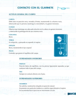 CONTACTO CON EL CLARINETE

ACTITUD GENERAL DEL CUERPO

CABEZA
Debe estar en posición recta, mirando al frente, manteniendo la columna recta,
observando que la persona mantenga la naturalidad y no genere tensiones.

CUELLO
Observar que mantenga una adecuada relación con la cabeza sin generar tensiones
y observando la prolongación de una columna recta.

COLUMNA
Recta

TÓRAX
En relajación, y pensando en expandir al respirar.

ESPALDA
Recta, manteniendo el eje corporal

PELVIS
Centrada, que genere el equilibrio del cuerpo


                EXTREMIDADES INFERIORES


                PIERNAS
                Posición básica de equilibrio, con las piernas ligeramente separadas ya que
                sostienen todo el peso del cuerpo.

                PIES
                Siempre en contacto directo con el piso.


                EXTREMIDADES SUPERIORES


                HOMBROS
                No subirlos, mantenerlos relajados en posición natural.
                Se presenta una particular tendencia a subirlos especialmente al respirar.
                Se recomienda hacer ejercicios en movimiento circular.

                                                                                      19
 