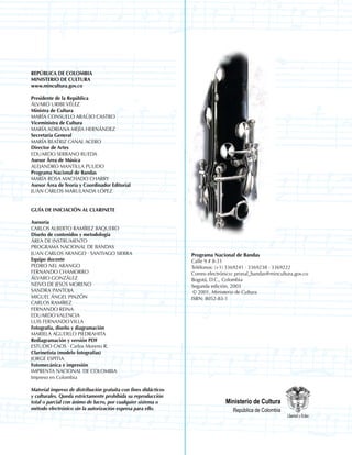 REPÚBLICA DE COLOMBIA
MINISTERIO DE CULTURA
www.mincultura.gov.co

Presidente de la República
ÁLVARO URIBE VÉLEZ
Ministra de Cultura
MARÍA CONSUELO ARAÚJO CASTRO
Viceministra de Cultura
MARÍA ADRIANA MEJÍA HERNÁNDEZ
Secretaria General
MARÍA BEATRIZ CANAL ACERO
Director de Artes
EDUARDO SERRANO RUEDA
Asesor Área de Música
ALEJANDRO MANTILLA PULIDO
Programa Nacional de Bandas
MARÍA ROSA MACHADO CHARRY
Asesor Área de Teoría y Coordinador Editorial
JUAN CARLOS MARULANDA LÓPEZ


GUÍA DE INICIACIÓN AL CLARINETE

Asesoría
CARLOS ALBERTO RAMÍREZ BAQUERO
Diseño de contenidos y metodología
ÁREA DE INSTRUMENTO
PROGRAMA NACIONAL DE BANDAS
JUAN CARLOS ARANGO · SANTIAGO SIERRA                             Programa Nacional de Bandas
Equipo docente                                                   Calle 9 # 8-31
PEDRO NEL ARANGO                                                 Teléfonos: (+1) 3369241 · 3369238 · 3369222
FERNANDO CHAMORRO                                                Correo electrónico: pronal_bandas@mincultura.gov.co
ÁLVARO GONZÁLEZ                                                  Bogotá, D.C., Colombia
NEIVO DE JESÚS MORENO                                            Segunda edición, 2003
SANDRA PANTOJA                                                    © 2001, Ministerio de Cultura
MIGUEL ÁNGEL PINZÓN                                              ISBN: 8052-83-1
CARLOS RAMÍREZ
FERNANDO REINA
EDUARDO VALENCIA
LUIS FERNANDO VILLA
Fotografía, diseño y diagramación
MARIELA AGUDELO PIEDRAHITA
Rediagramación y versión PDF
ESTUDIO CAOS · Carlos Moreno R.
Clarinetista (modelo fotografías)
JORGE ESPITIA
Fotomecánica e impresión
IMPRENTA NACIONAL DE COLOMBIA
Impreso en Colombia

Material impreso de distribución gratuita con fines didácticos
y culturales. Queda estrictamente prohibida su reproducción
total o parcial con ánimo de lucro, por cualquier sistema o                    Ministerio de Cultura
método electrónico sin la autorización expresa para ello.                          República de Colombia



        
 