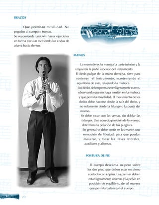 BRAZOS


	      Que permitan movilidad. No
pegados al cuerpo o tronco.
Se recomienda también hacer ejercicios
en forma circular moviendo los codos de
afuera hacia dentro.


                                          MANOS


                                          	 La mano derecha maneja la parte inferior y la
                                           izquierda la parte superior del instrumento.
                                            El dedo pulgar de la mano derecha, sirve para
                                            sostener el instrumento, manteniendo el
                                             equilibrio de este, relajando la muñeca.
                                              Los dedos deben permanecer ligeramente curvos,
                                              observando que no haya tensión en la muñeca
                                               y que permita movilidad. El movimiento de los
                                               dedos debe hacerse desde la raíz del dedo, y
                                                no solamente desde la falange o la punta del
                                                mismo.
                                                 Se debe tocar con las yemas, sin doblar las
                                                 falanges. Una correcta posición de las yemas,
                                                  determina la posición de los pulgares.
                                                  En general se debe sentir en las manos una
                                                   sensación de libertad, para que puedan
                                                   moverse, y tocar las llaves laterales,
                                                    auxiliares y alternas.


                                                  POSTURA DE PIE


                                                   	 El cuerpo descansa su peso sobre
                                                    los dos pies, que deben estar en pleno
                                                     contacto con el piso. Las piernas deben
                                                     estar ligeramente abiertas y la pelvis en
                                                      posición de equilibrio, de tal manera
                                                      que permita balancear el cuerpo.

     20
 