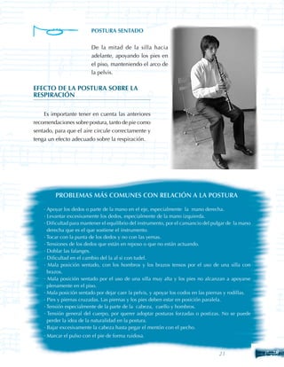 POSTURA SENTADO


                          De la mitad de la silla hacia
                          adelante, apoyando los pies en
                          el piso, manteniendo el arco de
                          la pelvis.

EFECTO DE LA POSTURA SOBRE LA
RESPIRACIÓN

    Es importante tener en cuenta las anteriores
recomendaciones sobre postura, tanto de pie como
sentado, para que el aire circule correctamente y
tenga un efecto adecuado sobre la respiración.




         PROBLEMAS MÁS COMUNES CON RELACIÓN A LA POSTURA

    · Apoyar los dedos o parte de la mano en el eje, especialmente la mano derecha.
    · Levantar excesivamente los dedos, especialmente de la mano izquierda.
    · Dificultad para mantener el equilibrio del instrumento, por el cansancio del pulgar de la mano
      derecha que es el que sostiene el instrumento.
    · Tocar con la punta de los dedos y no con las yemas.
    · Tensiones de los dedos que están en reposo o que no están actuando.
    · Doblar las falanges.
    · Dificultad en el cambio del la al si con tudel.
    · Mala posición sentado, con los hombros y los brazos tensos por el uso de una silla con
      brazos.
    · Mala posición sentado por el uso de una silla muy alta y los pies no alcanzan a apoyarse
      plenamente en el piso.
    · Mala posición sentado por dejar caer la pelvis, y apoyar los codos en las piernas y rodillas.
    · Pies y piernas cruzadas. Las piernas y los pies deben estar en posición paralela.
    · Tensión especialmente de la parte de la cabeza, cuello y hombros.
    · Tensión general del cuerpo, por querer adoptar posturas forzadas o postizas. No se puede
      perder la idea de la naturalidad en la postura.
    · Bajar excesivamente la cabeza hasta pegar el mentón con el pecho.
    · Marcar el pulso con el pie de forma ruidosa.


                                                                                     21       21
 