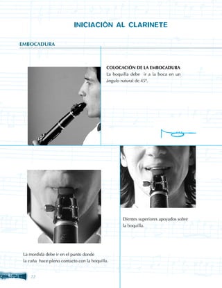 INICIACIÓN AL CLARINETE

EMBOCADURA



                                            COLOCACIÓN DE LA EMBOCADURA
                                            La boquilla debe ir a la boca en un
                                            ángulo natural de 45º.




                                                   Dientes superiores apoyados sobre
                                                   la boquilla.




 La mordida debe ir en el punto donde
 la caña hace pleno contacto con la boquilla.


    22
 