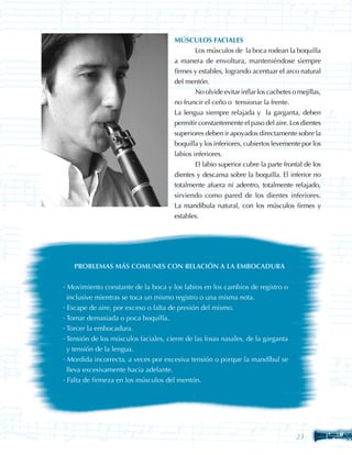 MÚSCULOS FACIALES
                                       	       Los músculos de la boca rodean la boquilla
                                       a manera de envoltura, manteniéndose siempre
                                       firmes y estables, logrando acentuar el arco natural
                                       del mentón.
                                       	       No olvide evitar inflar los cachetes o mejillas,
                                       no fruncir el ceño o tensionar la frente.
                                       La lengua siempre relajada y la garganta, deben
                                       permitir constantemente el paso del aire. Los dientes
                                       superiores deben ir apoyados directamente sobre la
                                       boquilla y los inferiores, cubiertos levemente por los
                                       labios inferiores.
                                       	       El labio superior cubre la parte frontal de los
                                       dientes y descansa sobre la boquilla. El inferior no
                                       totalmente afuera ni adentro, totalmente relajado,
                                       sirviendo como pared de los dientes inferiores.
                                       La mandíbula natural, con los músculos firmes y
                                       estables.




   PROBLEMAS MÁS COMUNES CON RELACIÓN A LA EMBOCADURA


· Movimiento constante de la boca y los labios en los cambios de registro o
  inclusive mientras se toca un mismo registro o una misma nota.
· Escape de aire, por exceso o falta de presión del mismo.
· Tomar demasiada o poca boquilla.
· Torcer la embocadura.
· Tensión de los músculos faciales, cierre de las fosas nasales, de la garganta
  y tensión de la lengua.
· Mordida incorrecta, a veces por excesiva tensión o porque la mandíbul se
  lleva excesivamente hacia adelante.
· Falta de firmeza en los músculos del mentón.




                                                                                     23
 