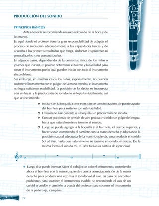 PRODUCCIÓN DEL SONIDO


PRINCIPIOS BÁSICOS
	      Antes de tocar se recomienda un aseo adecuado de la boca y de
las manos.
Es aquí donde el profesor tiene la gran responsabilidad de adaptar el
proceso de iniciación adecuadamente a las capacidades físicas y de
acuerdo a los primeros resultados que tenga, sin forzar los procesos ni
generalizarlos, sino personalizarlos.
En algunos casos, dependiendo de la contextura física de los niños o
jóvenes que inician, es posible determinar el talento y la facilidad para
sonar el instrumento, por lo cual pueden iniciar con todo el instrumento
sin problema.
Sin embargo, en muchos casos los niños, especialmente, no pueden
sostener el instrumento con el pulgar de la mano derecha, el instrumento
no logra suficiente estabilidad, la posición de los dedos es incorrecta
aún sin tocar y la producción de sonido no se logra tan fácilmente; así
que se recomienda:
                      Iniciar con la boquilla como ejercicio de sensibilización. Se puede ayudar
                      del barrilete para sostener con más facilidad.
                      Emisión de aire caliente a la boquilla sin producción de sonido.
                      Con un poco más de presión de aire producir sonido sin golpe de lengua,
                      hasta que naturalmente se termine el sonido.
                      Luego se puede agregar a la boquilla y el barrilete, el cuerpo superior, y
                      hacer sonar sosteniendo el barrilete con la mano derecha y adoptando la
                      posición natural adecuada de la mano izquierda, para producir el sonido
                      Sol al aire, hasta que naturalmente se termine el sonido sin forzar. De la
                      misma forma el sonido mi, re. (Ver tablatura cartilla de ejercicios)




           Luego sí se puede intentar hacer el trabajo con todo el instrumento, sosteniendo
           ahora el barrilete con la mano izquierda y con la correcta posición de la mano
           derecha para producir una vez más el sonido Sol al aire. En caso de encontrar
           problemas para sostener el instrumento estable, se recomienda el uso de un
           cordel o cordón y también la ayuda del profesor para sostener el instrumento
           de la parte baja, campana.

      24
 