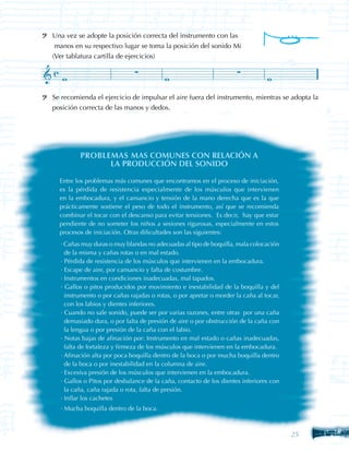Una vez se adopte la posición correcta del instrumento con las
 manos en su respectivo lugar se toma la posición del sonido Mi
(Ver tablatura cartilla de ejercicios)




Se recomienda el ejercicio de impulsar el aire fuera del instrumento, mientras se adopta la
posición correcta de las manos y dedos.




         PROBLEMAS MAS COMUNES CON RELACIÓN A
               LA PRODUCCIÓN DEL SONIDO

  Entre los problemas más comunes que encontramos en el proceso de iniciación,
  es la pérdida de resistencia especialmente de los músculos que intervienen
  en la embocadura, y el cansancio y tensión de la mano derecha que es la que
  prácticamente sostiene el peso de todo el instrumento, así que se recomienda
  combinar el tocar con el descanso para evitar tensiones. Es decir, hay que estar
  pendiente de no someter los niños a sesiones rigurosas, especialmente en estos
  procesos de iniciación. Otras dificultades son las siguientes:
  · Cañas muy duras o muy blandas no adecuadas al tipo de boquilla, mala colocación
    de la misma y cañas rotas o en mal estado.
  · Pérdida de resistencia de los músculos que intervienen en la embocadura.
  · Escape de aire, por cansancio y falta de costumbre.
  · Instrumentos en condiciones inadecuadas, mal tapados.
  · Gallos o pitos producidos por movimiento e inestabilidad de la boquilla y del
    instrumento o por cañas rajadas o rotas, o por apretar o morder la caña al tocar,
    con los labios y dientes inferiores.
  · Cuando no sale sonido, puede ser por varias razones, entre otras por una caña
    demasiado dura, o por falta de presión de aire o por obstrucción de la caña con
    la lengua o por presión de la caña con el labio.
  · Notas bajas de afinación por: Instrumento en mal estado o cañas inadecuadas,
    falta de fortaleza y firmeza de los músculos que intervienen en la embocadura.
  · Afinación alta por poca boquilla dentro de la boca o por mucha boquilla dentro
    de la boca o por inestabilidad en la columna de aire.
  · Excesiva presión de los músculos que intervienen en la embocadura.
  · Gallos o Pitos por desbalance de la caña, contacto de los dientes inferiores con
    la caña, caña rajada o rota, falta de presión.
  · Inflar los cachetes
  · Mucha boquilla dentro de la boca.



                                                                                         25
                                                                                        25
 