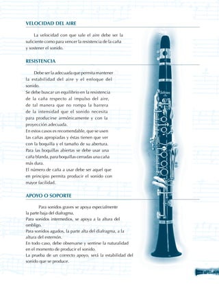VELOCIDAD DEL AIRE

     La velocidad con que sale el aire debe ser la
suficiente como para vencer la resistencia de la caña
y sostener el sonido.


RESISTENCIA

     Debe ser la adecuada que permita mantener
la estabilidad del aire y el enfoque del
sonido.
Se debe buscar un equilibrio en la resistencia
de la caña respecto al impulso del aire,
de tal manera que no rompa la barrera
de la intensidad que el sonido necesita
para producirse armónicamente y con la
proyección adecuada.
En estos casos es recomendable, que se usen
las cañas apropiadas y éstas tienen que ver
con la boquilla y el tamaño de su abertura.
Para las boquillas abiertas se debe usar una
caña blanda, para boquillas cerradas una caña
más dura.
El número de caña a usar debe ser aquel que
en principio permita producir el sonido con
mayor facilidad.


APOYO O SOPORTE

	       Para sonidos graves se apoya especialmente
la parte baja del diafragma.
Para sonidos intermedios, se apoya a la altura del
ombligo.
Para sonidos agudos, la parte alta del diafragma, a la
altura del esternón.
En todo caso, debe observarse y sentirse la naturalidad
en el momento de producir el sonido.
La prueba de un correcto apoyo, será la estabilidad del
sonido que se produce.

                                                          27
 