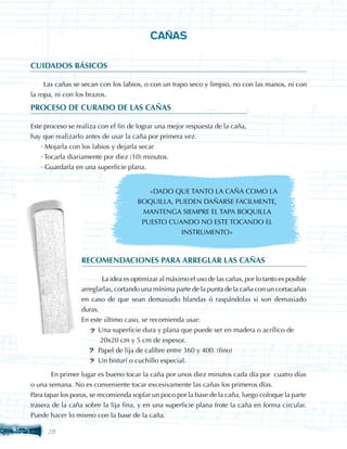 CAÑAS

CUIDADOS BÁSICOS

     Las cañas se secan con los labios, o con un trapo seco y limpio, no con las manos, ni con
la ropa, ni con los brazos.
PROCESO DE CURADO DE LAS CAÑAS

Este proceso se realiza con el fin de lograr una mejor respuesta de la caña,
hay que realizarlo antes de usar la caña por primera vez.
	 · Mojarla con los labios y dejarla secar
	 · Tocarla diariamente por diez (10) minutos.
	 · Guardarla en una superficie plana.


                                        «DADO QUE TANTO LA CAÑA COMO LA
                                     BOQUILLA, PUEDEN DAÑARSE FACILMENTE,
                                      MANTENGA SIEMPRE EL TAPA BOQUILLA
                                      PUESTO CUANDO NO ESTE TOCANDO EL
                                                INSTRUMENTO»



                 RECOMENDACIONES PARA ARREGLAR LAS CAÑAS

                 	       La idea es optimizar al máximo el uso de las cañas, por lo tanto es posible
                 arreglarlas, cortando una mínima parte de la punta de la caña con un cortacañas
                 en caso de que sean demasiado blandas ó raspándolas si son demasiado
                 duras.
                 En este último caso, se recomienda usar:
                      · Una superficie dura y plana que puede ser en madera o acrílico de 	 	
                         20x20 cm y 5 cm de espesor.
                      · Papel de lija de calibre entre 360 y 400. (fino)
                      · Un bisturí o cuchillo especial.

	       En primer lugar es bueno tocar la caña por unos diez minutos cada día por cuatro días
o una semana. No es conveniente tocar excesivamente las cañas los primeros días.
Para tapar los poros, se recomienda soplar un poco por la base de la caña, luego coloque la parte
trasera de la caña sobre la lija fina, y en una superficie plana frote la caña en forma circular.
Puede hacer lo mismo con la base de la caña.

      28
 