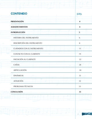 CONTENIDO	             	      	   	   	   	   	   	   	   pág.

PRESENTACIÓn										                                        4


AGRADECIMIENTOS                   							                     4


INTRODUCCIÓN                                                  5


	   HISTORIA DEL INSTRUMENTO                                  6


	   DESCRIPCIÓN DEL INSTRUMENTO                               8


 	 CUIDADOS CON EL INSTRUMENTO                                11


	   CONTACTO CON EL CLARINETE                                 19


	   INICIACIÓN AL CLARINETE                                   22


	   CAÑAS                                                     28


	   ARTICULACIÓN                                              30


	   DINÁMICAS                                                 31


	   AFINACIÓN                                                 32


	   PROBLEMAS TÉCNICOS                                        33


CONCLUSIÓN                                                    35




                                                          
 