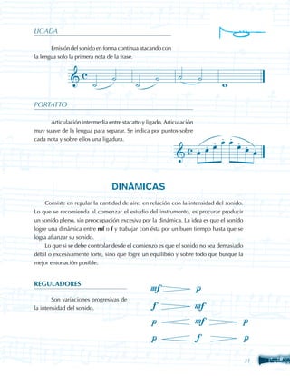 LIGADA

	      Emisión del sonido en forma continua atacando con
la lengua solo la primera nota de la frase.




PORTATTO

	     Articulación intermedia entre stacatto y ligado. Articulación
muy suave de la lengua para separar. Se indica por puntos sobre
cada nota y sobre ellos una ligadura.




                                DINÁMICAS
    Consiste en regular la cantidad de aire, en relación con la intensidad del sonido.
Lo que se recomienda al comenzar el estudio del instrumento, es procurar producir
un sonido pleno, sin preocupación excesiva por la dinámica. La idea es que el sonido
logre una dinámica entre mf o f y trabajar con ésta por un buen tiempo hasta que se
logra afianzar su sonido.
    Lo que si se debe controlar desde el comienzo es que el sonido no sea demasiado
débil o excesivamente forte, sino que logre un equilibrio y sobre todo que busque la
mejor entonación posible.


REGULADORES

	       Son variaciones progresivas de
la intensidad del sonido.




                                                                                         31
 