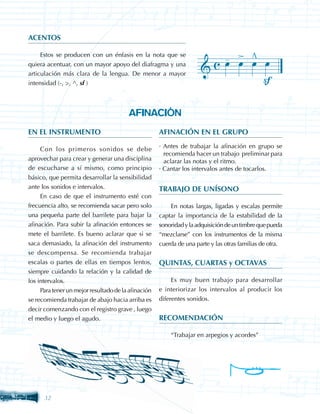 ACENTOS

     Estos se producen con un énfasis en la nota que se
quiera acentuar, con un mayor apoyo del diafragma y una
articulación más clara de la lengua. De menor a mayor
intensidad (-, , ^, sf )



                                        AFINACIÓN
EN EL INSTRUMENTO                                    AFINACIÓN EN EL GRUPO

     Con los primeros sonidos se debe                · Antes de trabajar la afinación en grupo se
                                                       recomienda hacer un trabajo preliminar para
aprovechar para crear y generar una disciplina         aclarar las notas y el ritmo.
de escucharse a sí mismo, como principio             · Cantar los intervalos antes de tocarlos.
básico, que permita desarrollar la sensibilidad
ante los sonidos e intervalos.                       TRABAJO DE UNÍSONO
     En caso de que el instrumento esté con
frecuencia alto, se recomienda sacar pero solo           En notas largas, ligadas y escalas permite
una pequeña parte del barrilete para bajar la        captar la importancia de la estabilidad de la
afinación. Para subir la afinación entonces se       sonoridad y la adquisición de un timbre que pueda
mete el barrilete. Es bueno aclarar que si se        “mezclarse” con los instrumentos de la misma
saca demasiado, la afinación del instrumento         cuerda de una parte y las otras familias de otra.
se descompensa. Se recomienda trabajar
escalas o partes de ellas en tiempos lentos,         QUINTAS, CUARTAS y OCTAVAS
siempre cuidando la relación y la calidad de
los intervalos.                                           Es muy buen trabajo para desarrollar
     Para tener un mejor resultado de la afinación   e interiorizar los intervalos al producir los
se recomienda trabajar de abajo hacia arriba es      diferentes sonidos.
decir comenzando con el registro grave , luego
el medio y luego el agudo.                           RECOMENDACIÓN

                                                         “Trabajar en arpegios y acordes”




      32
 