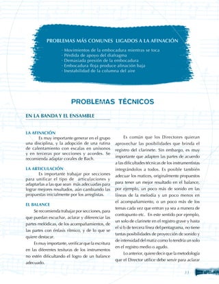 PROBLEMAS MÁS COMUNES LIGADOS A LA AFINACIÓN
                     ·   Movimientos de la embocadura mientras se toca
                     ·   Pérdida de apoyo del diafragma
                     ·   Demasiada presión de la embocadura
                     ·   Embocadura floja produce afinación baja
                     ·   Inestabilidad de la columna del aire




                            PROBLEMAS TÉCNICOS
EN LA BANDA Y EL ENSAMBLE


LA AFINACIÓN
	     Es muy importante generar en el grupo                Es común que los Directores quieran
una disciplina, y la adopción de una rutina          aprovechar las posibilidades que brinda el
de calentamiento con escalas en unísonos             registro del clarinete. Sin embargo, es muy
y en terceras por secciones y acordes. Se
                                                     importante que adapten las partes de acuerdo
recomienda adaptar corales de Bach.
                                                     a las dificultades técnicas de los instrumentistas
LA ARTICULACIÓN                                      integrándolos a todos. Es posible también
	      Es importante trabajar por secciones          adecuar los matices, originalmente propuestos
para unificar el tipo de articulaciones y
adaptarlas a las que sean más adecuadas para         para tener un mejor resultado en el balance,
lograr mejores resultados, aún cambiando las         por ejemplo, un poco más de sonido en las
propuestas inicialmente por los arreglistas.         líneas de la melodía y un poco menos en
                                                     el acompañamiento, o un poco más de los
EL BALANCE
                                                     temas cada vez que entran ya sea a manera de
     Se recomienda trabajar por secciones, para
                                                     contrapunto etc. En este sentido por ejemplo,
que puedan escuchar, aclarar y diferenciar las
                                                     un solo de clarinete en el registro grave y hasta
partes melódicas, de los acompañamientos, de
                                                     el si b de tercera línea del pentagrama, no tiene
las partes con énfasis rítmico, y de lo que se
                                                     tantas posibilidades de proyección de sonido y
quiere destacar.
                                                     de intensidad del matiz como lo tendría un solo
     Es muy importante, verificar que la escritura
                                                     en el registro medio o agudo.
en las diferentes tesituras de los instrumentos
                                                         Lo anterior, quiere decir que la metodología
no estén dificultando el logro de un balance
                                                     que el Director utilice debe servir para aclarar
adecuado.

                                                                                             33
 