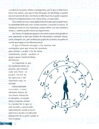 y evidenciar las partes solistas o protagonistas, por lo que se debe hacer
tocar a los solistas para que el resto del grupo, los identifique y puedan
tocar en función de estos. Así mismo se debe hacer tocar aparte a quienes
tienen el acompañamiento o los contracantos, y la percusión.
    Si se cuenta con una o varias grabaciones de la pieza que se quiere tocar,
es conveniente dedicarle unas cuantas sesiones a escuchar la música. El
trabajo por frases es muy importante, porque define con más claridad la
música, y además puede marcar las respiraciones.
    Así mismo, el trabajo por grupos o secciones un poco más grandes es
muy importante, es decir por familias de instrumentos, clarinetes, flautas,
saxos, trompetas, etc. pero también por grupos de acuerdo a las partes en
común que tengan en las diferentes piezas.
    El que el Director encargue a los alumnos más
aventajados para que sirvan de monitores
para orientar y ayudar a los de menor
rendimiento, puede ayudarle al
grupo y apoyar mucho el trabajo
del Director.
     Lo importante es que
los estudiantes lleven un
proceso, que inclusive
cada uno lleve su
propio récord de
los ejercicios y del
repertorio que va
tocando.
     Esmuy importante
recordar como
elementos básicos de
una buena formación
la disciplina, el estudio
diario y constante, el tener
la claridad de lo que se
está tocando y practicando,
especialmente cuando se tocan
ejercicios y escalas y la adecuada
preparación de su parte cuando se
toca en grupo.

      34
 