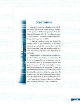 CONCLUSIÓN
     Los profesores que han trabajado en el diseño de
esta guía de iniciación recomiendan especialmente
el trabajo sobre el libro de ejercicios diseñados
durante el Segundo Taller de Homologación para
la Enseñanza del Clarinete realizado en Sutatenza
(Boyacá) en mayo del año 2000.
     El libro de ejercicios ejerce una función de
orientación en lo que se refiere a la secuencia
inicial de aprendizaje del instrumento. A partir de
ésta la progresión debe ser complementada por
otros materiales que puedan estar disponibles en
las bandas.
     Tenga presente si usted es director formador
o instrumentista principiante, la importancia de
llevar un proceso lógico, procurando respetar
los principios básicos que hemos visto en esta
guía de iniciación. Si usted recuerda los consejos
aquí consignados tiene la posibilidad de tocar su
instrumento de manera eficaz y divertida en la etapa
de iniciación. Así mismo evitará la adquisición de
malos hábitos que serían nefastos posteriormente
en su desarrollo musical. El aprendizaje básico es
el más importante y puede ser decisivo en el éxito
o fracaso de una eventual carrera profesional.




                                                        35
 