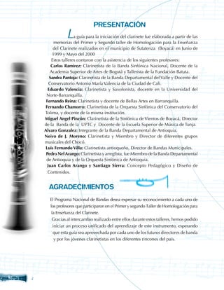PRESENTACIÓN
         	 L         a guía para la iniciación del clarinete fue elaborada a partir de las
         memorias del Primer y Segundo taller de Homologación para la Enseñanza
         del Clarinete realizados en el municipio de Sutatenza (Boyacá) en Junio de
        1999 y Mayo del 2000
        Estos talleres contaron con la asistencia de los siguientes profesores:
        Carlos Ramírez: Clarinetista de la Banda Sinfónica Nacional, Docente de la
       Academia Superior de Artes de Bogotá y Tallerista de la Fundación Batuta.
       Sandra Pantoja: Clarinetista de la Banda Departamental del Valle y Docente del
       Conservatorio Antonio María Valencia de la Ciudad de Cali.
      Eduardo Valencia: Clarinetista y Saxofonista, docente en la Universidad del
     Norte-Barranquilla.
     Fernando Reina: Clarinetista y docente de Bellas Artes en Barranquilla.
    Fernando Chamorro: Clarinetista de la Orquesta Sinfónica del Conservatorio del
    Tolima, y docente de la misma institución.
    Miguel Angel Pinzón: Clarinetista de la Sinfónica de Vientos de Boyacá, Director
    de la Banda de la UPTC y Docente de la Escuela Superior de Música de Tunja.
    Alvaro Gonzalez: Integrante de la Banda Departamental de Antioquia.
    Neivo de J. Moreno: Clarinetista y Miembro y Director de diferentes grupos
    musicales del Chocó.
    Luis Fernando Villa: Clarinetista antioqueño, Director de Bandas Municipales.
     Pedro Nel Arango: Clarinetista y arreglista, fue Miembro de la Banda Departamental
     de Antioquia y de la Orquesta Sinfónica de Antioquia.
      Juan Carlos Arango y Santiago Sierra: Concepto Pedagógico y Diseño de
      Contenidos.


      AGRADECIMIENTOS
       El Programa Nacional de Bandas desea expresar su reconocimiento a cada uno de
       los profesores que participaron en el Primer y segundo Taller de Homologación para
        la Enseñanza del Clarinete.
        Gracias al intercambio realizado entre ellos durante estos talleres, hemos podido
         iniciar un proceso unificado del aprendizaje de este instrumento, esperando
        que esta guía sea aprovechada por cada uno de los futuros directores de banda
        y por los jóvenes clarinetistas en los diferentes rincones del país.





 