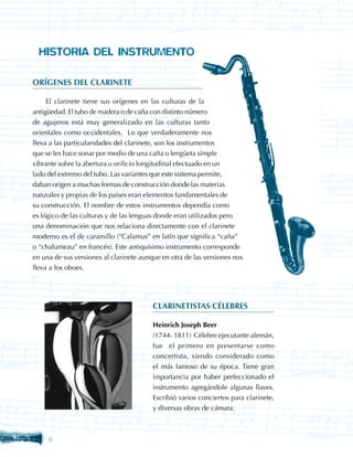 HISTORIA DEL INSTRUMENTO

ORÍGENES DEL CLARINETE

     El clarinete tiene sus orígenes en las culturas de la
antigüedad. El tubo de madera o de caña con distinto número
de agujeros está muy generalizado en las culturas tanto
orientales como occidentales. Lo que verdaderamente nos
lleva a las particularidades del clarinete, son los instrumentos
que se les hace sonar por medio de una caña o lengüeta simple
vibrante sobre la abertura u orificio longitudinal efectuado en un
lado del extremo del tubo. Las variantes que este sistema permite,
daban origen a muchas formas de construcción donde las materias
naturales y propias de los países eran elementos fundamentales de
su construcción. El nombre de estos instrumentos dependía como
es lógico de las culturas y de las lenguas donde eran utilizados pero
una denominación que nos relaciona directamente con el clarinete
moderno es el de caramillo (“Calamus” en latín que significa “caña”
o “chalumeau” en francés). Este antiquísimo instrumento corresponde
en una de sus versiones al clarinete aunque en otra de las versiones nos
lleva a los oboes.




                                         CLARINETISTAS CÉLEBRES

                                         Heinrich Joseph Beer
                                         (1744- 1811) Célebre ejecutante alemán,
                                         fue el primero en presentarse como
                                         concertista, siendo considerado como
                                         el más famoso de su época. Tiene gran
                                         importancia por haber perfeccionado el
                                         instrumento agregándole algunas llaves.
                                         Escribió varios conciertos para clarinete,
                                         y diversas obras de cámara.



     
 