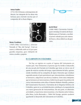 Anton Stadler
 (1753-1812) Virtuoso contemporáneo de
 Mozart, fue interprete de las obras más
 famosas para clarinete escritas por el
 compositor de La flauta Mágica.



                                                         Jacint Klosé
                                                         (1808-1880) Clarinetista Francés
                                                         quien introdujo el sistema de llaves
                                                         Böehm para el Clarinete y escribió
                                                         el primer método para este sistema
                                                         de llaves y obras didácticas de gran
                                                         valor.
Benny Goodman
(1909-1986) Clarinetista y director
llamado el “Rey del Swing”. Creó un
nuevo y elaborado estilo en el jazz para
grandes orquestas, gran intérprete de
música erudita y popular.


                       EL CLARINETE EN COLOMBIA

                            No hay un registro en cuanto al ingreso del instrumento en
                       nuestro país. Nos limitaremos al proceso que ha tenido el desarrollo
                       de una escuela de Clarinete en Colombia que tiene un inicio con el
                       aporte de músicos venidos de Europa, especialmente de Italia, quienes
                       siendo miembros de las compañías de ópera itinerantes que visitaban
                       esporádicamente el país permitieron que instrumentistas colombianos
                       se formaran y adquirieran una técnica moderna. Entre estos intérpretes
                       que se formaron así mencionemos a Solón Garcés quien fue profesor de
                       varios instrumentistas entre ellos el Maestro Roberto Mantilla, profesor
                       del Conservatorio Nacional y Clarinetista de la Orquesta Sinfónica de
                       Colombia, quien en su actividad docente contribuyó a la expansión de
                       una nueva generación de instrumentistas. De otra parte, en diferentes
                       actividades y trayectorias mencionaremos a los Maestros Julio Gómez,
                       Julio Mesa, Lucho Bermudez y Pedro Nel Arango, quienes ayudaron
                       igualmente al desarrollo del instrumento en Colombia.

                                                                                      
 