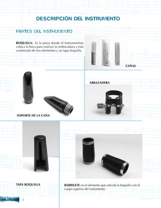 DESCRIPCIÓN DEL INSTRUMENTO

PARTES DEL INSTRUMENTO

BOQUILLA: Es la pieza donde el instrumentista
coloca la boca para realizar la embocadura y está
constituida de tres elementos y un tapa boquilla.



                                                                                 CAÑAS




                                                     ABRAZADERA




SOPORTE DE LA CAÑA




TAPA BOQUILLA                      BARRILETE: es el elemento que articula la boquilla con el
                                   cuepo superior del instrumento.


    
 