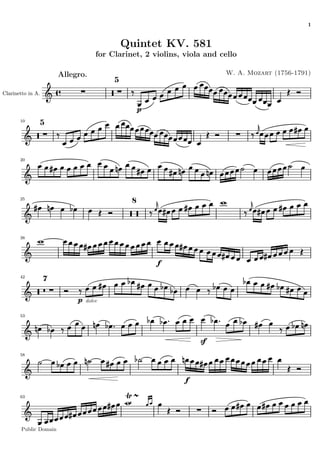 1


                                              Quintet KV. 581
                                     for Clarinet, 2 violins, viola and cello

                        Allegro.                                         W. A. Mozart (1756-1791)
                                          5

Clarinetto in A.


                                                   p
       10
                   5




       20




       25
                                               8




       38




                                                       f
       42
                   7


                             p   dolce

       53




                                                                  sf
       58




                                                              f

       63




        Public Domain
 