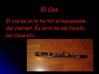 El Cos El cos es on hi ha tot el mecanisme del clarinet. És on hi ha els forats, les claus etc.. 