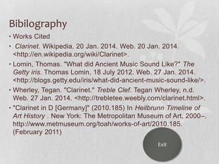 Bibilography
• Works Cited
• Clarinet. Wikipedia, 20 Jan. 2014. Web. 20 Jan. 2014.
<http://en.wikipedia.org/wiki/Clarinet>.
• Lomin, Thomas. "What did Ancient Music Sound Like?" The
Getty iris. Thomas Lomin, 18 July 2012. Web. 27 Jan. 2014.
<http://blogs.getty.edu/iris/what-did-ancient-music-sound-like/>.
• Wherley, Tegan. "Clarinet." Treble Clef. Tegan Wherley, n.d.
Web. 27 Jan. 2014. <http://trebletee.weebly.com/clarinet.html>.
• "Clarinet in D [Germany]" (2010.185) In Heilbrunn Timeline of
Art History . New York: The Metropolitan Museum of Art, 2000–.
http://www.metmuseum.org/toah/works-of-art/2010.185.
(February 2011)
Exit

 