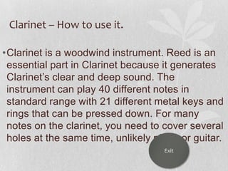 Clarinet – How to use it.
•Clarinet is a woodwind instrument. Reed is an
essential part in Clarinet because it generates
Clarinet‟s clear and deep sound. The
instrument can play 40 different notes in
standard range with 21 different metal keys and
rings that can be pressed down. For many
notes on the clarinet, you need to cover several
holes at the same time, unlikely piano or guitar.
Exit

 
