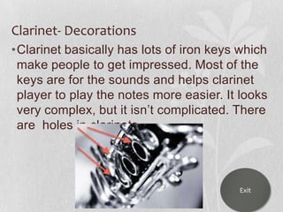 Clarinet- Decorations
•Clarinet basically has lots of iron keys which
make people to get impressed. Most of the
keys are for the sounds and helps clarinet
player to play the notes more easier. It looks
very complex, but it isn‟t complicated. There
are holes in clarinets

Exit

 