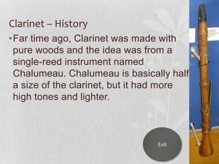 Clarinet – History
•Far time ago, Clarinet was made with
pure woods and the idea was from a
single-reed instrument named
Chalumeau. Chalumeau is basically half
a size of the clarinet, but it had more
high tones and lighter.

Exit

 