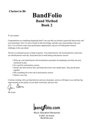 To the student:
Congratulations on completing beginning band! I am sure that you learned a great deal about music and
your instrument. Now it is time to build on that knowledge, and take your musicianship to the next
level. You will have many more performance opportunities, and you will find greater musical
challenges in the year ahead.
The key to continued success in band is practice. Your band director will recommend how much time
you should practice each day. Keep these tips in mind during each practice session:
• Warm up. your band director will recommend a procedure for preparing your body and your
instrument to play.
• Set a goal for each practice session.
• Practice the hard sections first, and break them down into smaller parts. Then put the parts
together.
• Play something fun at the end of each practice session.
• Practice every day.
Continue working with your band director and your classmates, and you will begin to see and hear big
improvements in the quality of your band. Good luck, and have fun!
Jim Evans
BandFolio
Band Method
Book 2
Clarinet in Bb
© 2001 Jim Evans
BandFolio.com
 