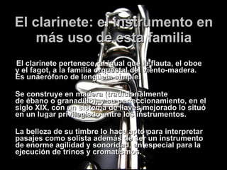 El clarinete: el instrumento en más uso de esta familia El clarinete pertenece, al igual que la flauta, el oboe y el fagot, a la familia orquestal del viento-madera. Es unaerófono de lengüeta simple.  Se construye en madera (tradicionalmente de ébano o granadillo), y su perfeccionamiento, en el siglo XIX, con un sistema de llaves mejorado lo situó en un lugar privilegiado entre los instrumentos.  La belleza de su timbre lo hace apto para interpretar pasajes como solista además de ser un instrumento de enorme agilidad y sonoridad, en especial para la ejecución de trinos y cromatismos. 