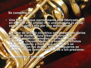 Se compone de: Una boquilla (que normalmente está fabricada en ebonita o en cristal) con una lengüeta (o caña) sencilla sujeta a ella por una abrazadera. Un tubo de orificio cilíndrico compuesto por varias piezas de madera dura (ébano, granadilla) o resina sintética llamadas:  barrilete ,  cuerpo superior  y  cuerpo inferior . En estos dos últimos existen agujeros y llaves que se tapan o se presionan con los dedos. Algunos agujeros se cierran con las llaves presionadas o sin presionar. Un pabellón o campana. 