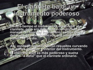 El clarinete bajo: un instrumento poderoso En otro tiempo el instrumento era similar al clarinete, pero era demasiado complicado de manejar. El final del instrumento estaba cerca del suelo, lo cual significaba que mucho del sonido se perdía.  Así, estos problemas fueron resueltos curvando las partes superior e inferior del instrumento.  El clarinete bajo es más poderoso y suena menos "a caña" que el clarinete ordinario.  