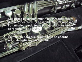 Las notas bajas son muy ricas y resonantes y pueden tocarse muy sosegadamente. A pesar de su tamaño, puede tocar pasajes rápidos con sorprendente ligereza. La música para el clarinete bajo se escribe normalmente en clave de sol. 