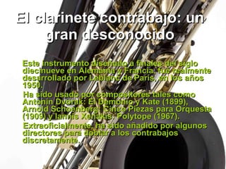 El clarinete contrabajo: un gran desconocido Este instrumento diseñado a finales del siglo diecinueve en Alemania y Francia, fué realmente desarrollado por Leblanc de París, en los años 1950.  Ha sido usado por compositores tales como Antonin Dvorak: El Demonio y Kate (1899), Arnold Schoenberg: Cinco Piezas para Orquesta (1909) y lannis Xenakis: Polytope (1967).  Extraoficialmente, ha sido añadido por algunos directores para doblar a los contrabajos discretamente.   