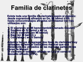 Familia de clarinetes Existe toda una familia de clarinetes según el registro: desde sopraninos afinados en Do, Mi bemol o Re, hasta octocontrabajos afinados en Si bemol los mas utilizados son: 1. El sopranito en Mi bemol también llamado requinto 2. Soprano en Si bemol y en La 3. Alto o contralto (en Mi bemol) 4. Bajo (en Si bemol) y 5. Contrabajo ( en Si bemol) Además hemos de agregar dos tipos de clarinetes muy utilizados durante el clasicismo musical que son justamente los utilizados en las mayores partes de las obras de Mozart: El clarinete di bassetto afinado en La y el corno di bassetto afinado en Fa). 